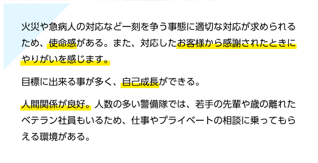 火災や急病人の対応など一刻を争う事態に適切な対応が求められるため、使命感がある。また、対応したお客様から感謝されたときにやりがいを感じます。目標に出来る事が多く、自己成長ができる。人間関係が良好。人数の多い警備隊では、若手の先輩や歳の離れたベテラン社員もいるため、仕事やプライベートの相談に乗ってもらえる環境がある。